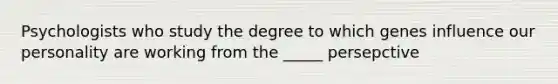 Psychologists who study the degree to which genes influence our personality are working from the _____ persepctive