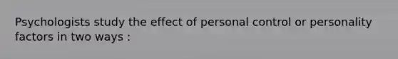 Psychologists study the effect of personal control or personality factors in two ways :