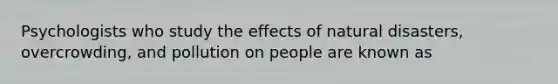 Psychologists who study the effects of natural disasters, overcrowding, and pollution on people are known as