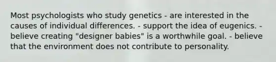 Most psychologists who study genetics - are interested in the causes of individual differences. - support the idea of eugenics. - believe creating "designer babies" is a worthwhile goal. - believe that the environment does not contribute to personality.