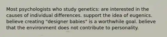 Most psychologists who study genetics: are interested in the causes of individual differences. support the idea of eugenics. believe creating "designer babies" is a worthwhile goal. believe that the environment does not contribute to personality.