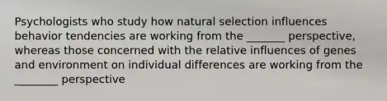 Psychologists who study how natural selection influences behavior tendencies are working from the _______ perspective, whereas those concerned with the relative influences of genes and environment on individual differences are working from the ________ perspective