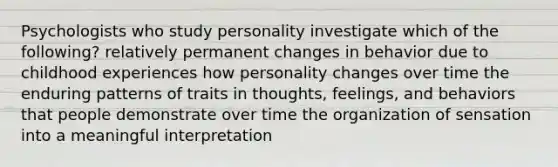 Psychologists who study personality investigate which of the following? relatively permanent changes in behavior due to childhood experiences how personality changes over time the enduring patterns of traits in thoughts, feelings, and behaviors that people demonstrate over time the organization of sensation into a meaningful interpretation