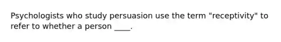 Psychologists who study persuasion use the term "receptivity" to refer to whether a person ____.