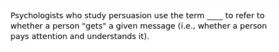 Psychologists who study persuasion use the term ____ to refer to whether a person "gets" a given message (i.e., whether a person pays attention and understands it).