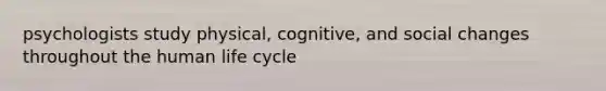 psychologists study physical, cognitive, and social changes throughout the human life cycle