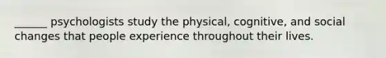 ______ psychologists study the physical, cognitive, and social changes that people experience throughout their lives.