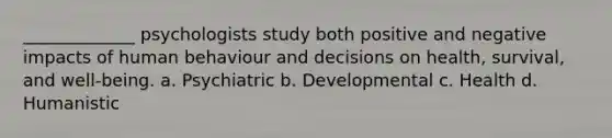 _____________ psychologists study both positive and negative impacts of human behaviour and decisions on health, survival, and well-being. a. Psychiatric b. Developmental c. Health d. Humanistic