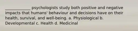 _____________ psychologists study both positive and negative impacts that humans' behaviour and decisions have on their health, survival, and well-being. a. Physiological b. Developmental c. Health d. Medicinal