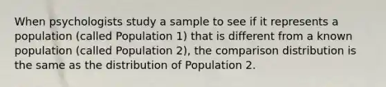 When psychologists study a sample to see if it represents a population (called Population 1) that is different from a known population (called Population 2), the comparison distribution is the same as the distribution of Population 2.