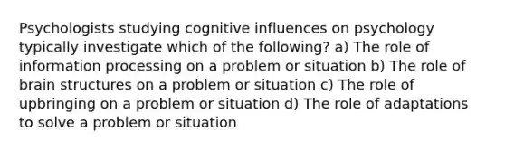 Psychologists studying cognitive influences on psychology typically investigate which of the following? a) The role of information processing on a problem or situation b) The role of brain structures on a problem or situation c) The role of upbringing on a problem or situation d) The role of adaptations to solve a problem or situation