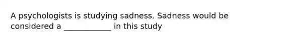 A psychologists is studying sadness. Sadness would be considered a ____________ in this study