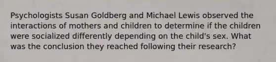 Psychologists Susan Goldberg and Michael Lewis observed the interactions of mothers and children to determine if the children were socialized differently depending on the child's sex. What was the conclusion they reached following their research?