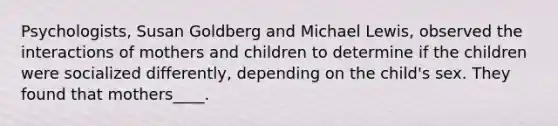 Psychologists, Susan Goldberg and Michael Lewis, observed the interactions of mothers and children to determine if the children were socialized differently, depending on the child's sex. They found that mothers____.