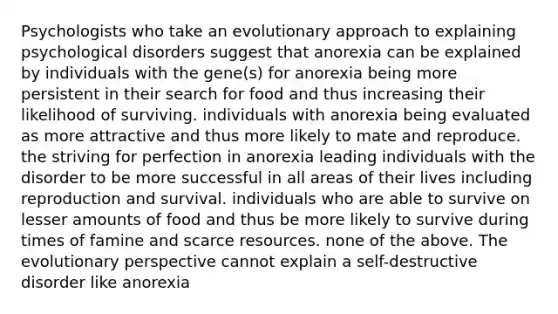 Psychologists who take an evolutionary approach to explaining psychological disorders suggest that anorexia can be explained by individuals with the gene(s) for anorexia being more persistent in their search for food and thus increasing their likelihood of surviving. individuals with anorexia being evaluated as more attractive and thus more likely to mate and reproduce. the striving for perfection in anorexia leading individuals with the disorder to be more successful in all areas of their lives including reproduction and survival. individuals who are able to survive on lesser amounts of food and thus be more likely to survive during times of famine and scarce resources. none of the above. The evolutionary perspective cannot explain a self-destructive disorder like anorexia