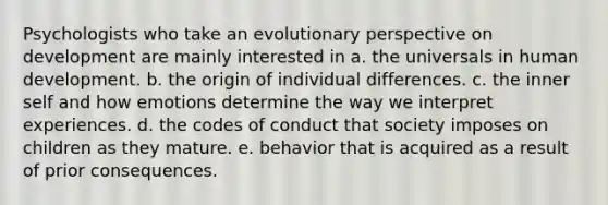 Psychologists who take an evolutionary perspective on development are mainly interested in a. the universals in human development. b. the origin of individual differences. c. the inner self and how emotions determine the way we interpret experiences. d. the codes of conduct that society imposes on children as they mature. e. behavior that is acquired as a result of prior consequences.