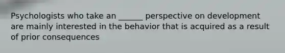 Psychologists who take an ______ perspective on development are mainly interested in the behavior that is acquired as a result of prior consequences