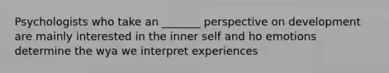 Psychologists who take an _______ perspective on development are mainly interested in the inner self and ho emotions determine the wya we interpret experiences