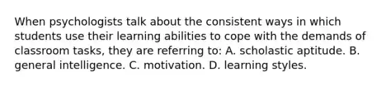 When psychologists talk about the consistent ways in which students use their learning abilities to cope with the demands of classroom tasks, they are referring to: A. scholastic aptitude. B. general intelligence. C. motivation. D. learning styles.