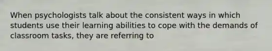 When psychologists talk about the consistent ways in which students use their learning abilities to cope with the demands of classroom tasks, they are referring to