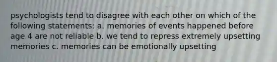 psychologists tend to disagree with each other on which of the following statements: a. memories of events happened before age 4 are not reliable b. we tend to repress extremely upsetting memories c. memories can be emotionally upsetting