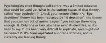 Psychologists once thought self-control was a limited resource that could be used up. What is the current status of that theory, called "ego depletion"? (Check your lecture slides!) A. "Ego depletion" theory has been replaced by "id depletion", the theory that you can run out of animal urges if you indulge them long enough. B. Only one or two labs have ever studied this, so it's hard to say C. It's been very difficult to replicate, and might not be correct D. It's been replicated hundreds of times, and is currently our leading theory