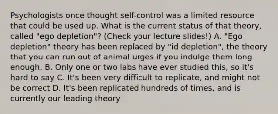 Psychologists once thought self-control was a limited resource that could be used up. What is the current status of that theory, called "ego depletion"? (Check your lecture slides!) A. "Ego depletion" theory has been replaced by "id depletion", the theory that you can run out of animal urges if you indulge them long enough. B. Only one or two labs have ever studied this, so it's hard to say C. It's been very difficult to replicate, and might not be correct D. It's been replicated hundreds of times, and is currently our leading theory