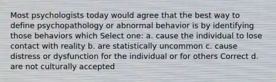 Most psychologists today would agree that the best way to define psychopathology or abnormal behavior is by identifying those behaviors which Select one: a. cause the individual to lose contact with reality b. are statistically uncommon c. cause distress or dysfunction for the individual or for others Correct d. are not culturally accepted