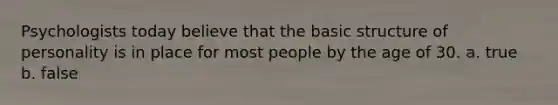 Psychologists today believe that the basic structure of personality is in place for most people by the age of 30. a. true b. false