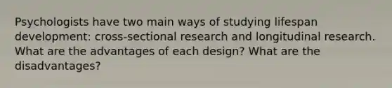 Psychologists have two main ways of studying lifespan development: cross-sectional research and longitudinal research. What are the advantages of each design? What are the disadvantages?