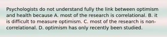 Psychologists do not understand fully the link between optimism and health because A. most of the research is correlational. B. it is difficult to measure optimism. C. most of the research is non-correlational. D. optimism has only recently been studied.