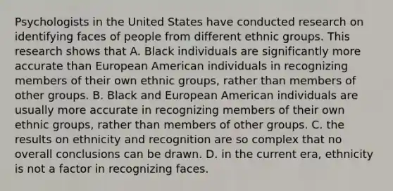 Psychologists in the United States have conducted research on identifying faces of people from different ethnic groups. This research shows that A. Black individuals are significantly more accurate than European American individuals in recognizing members of their own ethnic groups, rather than members of other groups. B. Black and European American individuals are usually more accurate in recognizing members of their own ethnic groups, rather than members of other groups. C. the results on ethnicity and recognition are so complex that no overall conclusions can be drawn. D. in the current era, ethnicity is not a factor in recognizing faces.