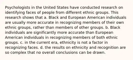 Psychologists in the United States have conducted research on identifying faces of people from different ethnic groups. This research shows that a. Black and European American individuals are usually more accurate in recognizing members of their own ethnic groups, rather than members of other groups. b. Black individuals are significantly more accurate than European American individuals in recognizing members of both ethnic groups. c. in the current era, ethnicity is not a factor in recognizing faces. d. the results on ethnicity and recognition are so complex that no overall conclusions can be drawn.