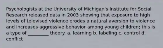 Psychologists at the University of Michigan's Institute for Social Research released data in 2003 showing that exposure to high levels of televised violence erodes a natural aversion to violence and increases aggressive behavior among young children; this is a type of _________ theory. a. learning b. labeling c. control d. conflict