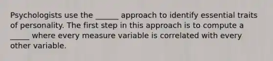 Psychologists use the ______ approach to identify essential traits of personality. The first step in this approach is to compute a _____ where every measure variable is correlated with every other variable.