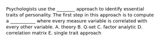 Psychologists use the ________ approach to identify essential traits of personality. The first step in this approach is to compute a ___________ where every measure variable is correlated with every other variable. A. theory B. Q-set C. factor analytic D. correlation matrix E. single trait approach