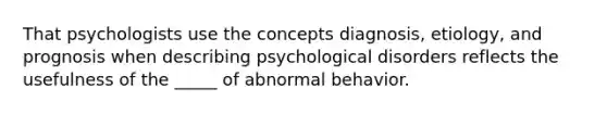 That psychologists use the concepts diagnosis, etiology, and prognosis when describing psychological disorders reflects the usefulness of the _____ of abnormal behavior.