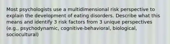 Most psychologists use a multidimensional risk perspective to explain the development of eating disorders. Describe what this means and identify 3 risk factors from 3 unique perspectives (e.g., psychodynamic, cognitive-behavioral, biological, sociocultural)