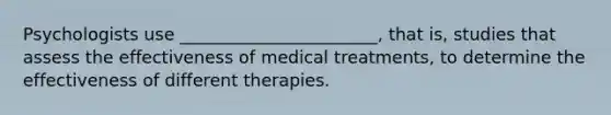 Psychologists use _______________________, that is, studies that assess the effectiveness of medical treatments, to determine the effectiveness of different therapies.