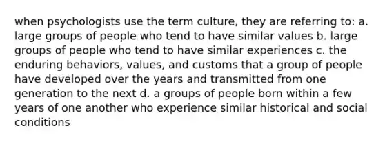 when psychologists use the term culture, they are referring to: a. large groups of people who tend to have similar values b. large groups of people who tend to have similar experiences c. the enduring behaviors, values, and customs that a group of people have developed over the years and transmitted from one generation to the next d. a groups of people born within a few years of one another who experience similar historical and social conditions