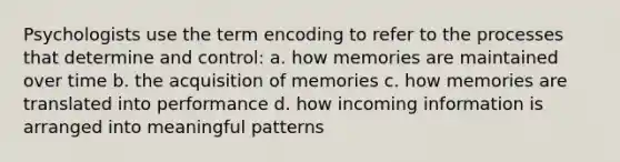 Psychologists use the term encoding to refer to the processes that determine and control: a. how memories are maintained over time b. the acquisition of memories c. how memories are translated into performance d. how incoming information is arranged into meaningful patterns