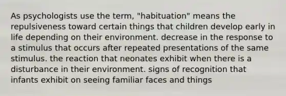 As psychologists use the term, "habituation" means the repulsiveness toward certain things that children develop early in life depending on their environment. decrease in the response to a stimulus that occurs after repeated presentations of the same stimulus. the reaction that neonates exhibit when there is a disturbance in their environment. signs of recognition that infants exhibit on seeing familiar faces and things