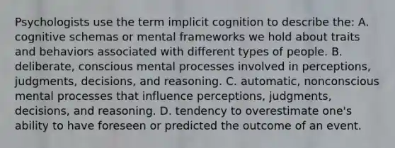 Psychologists use the term implicit cognition to describe the: A. cognitive schemas or mental frameworks we hold about traits and behaviors associated with different types of people. B. deliberate, conscious mental processes involved in perceptions, judgments, decisions, and reasoning. C. automatic, nonconscious mental processes that influence perceptions, judgments, decisions, and reasoning. D. tendency to overestimate one's ability to have foreseen or predicted the outcome of an event.