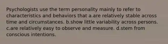 Psychologists use the term personality mainly to refer to characteristics and behaviors that a.are relatively stable across time and circumstances. b.show little variability across persons. c.are relatively easy to observe and measure. d.stem from conscious intentions.