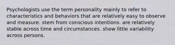 Psychologists use the term personality mainly to refer to characteristics and behaviors that are relatively easy to observe and measure. stem from conscious intentions. are relatively stable across time and circumstances. show little variability across persons.