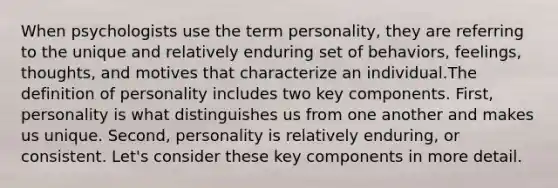 When psychologists use the term personality, they are referring to the unique and relatively enduring set of behaviors, feelings, thoughts, and motives that characterize an individual.The definition of personality includes two key components. First, personality is what distinguishes us from one another and makes us unique. Second, personality is relatively enduring, or consistent. Let's consider these key components in more detail.