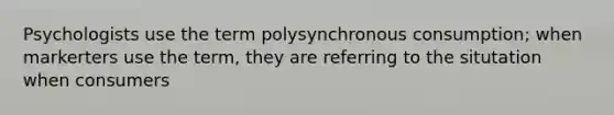 Psychologists use the term polysynchronous consumption; when markerters use the term, they are referring to the situtation when consumers