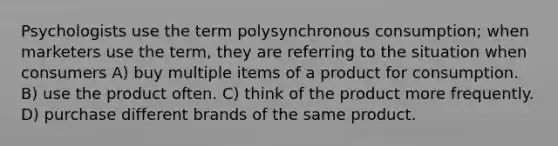 Psychologists use the term polysynchronous consumption; when marketers use the term, they are referring to the situation when consumers A) buy multiple items of a product for consumption. B) use the product often. C) think of the product more frequently. D) purchase different brands of the same product.