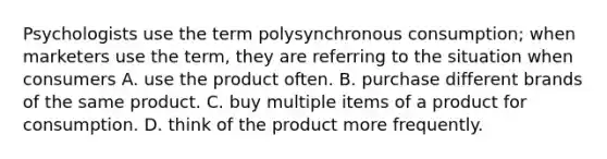 Psychologists use the term polysynchronous consumption; when marketers use the term, they are referring to the situation when consumers A. use the product often. B. purchase different brands of the same product. C. buy multiple items of a product for consumption. D. think of the product more frequently.