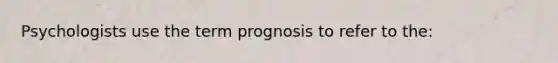 Psychologists use the term prognosis to refer to the: